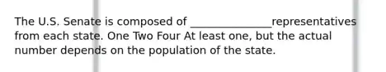 The U.S. Senate is composed of _______________representatives from each state. One Two Four At least one, but the actual number depends on the population of the state.