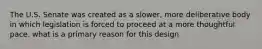 The U.S. Senate was created as a slower, more deliberative body in which legislation is forced to proceed at a more thoughtful pace. what is a primary reason for this design