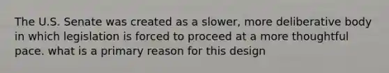 The U.S. Senate was created as a slower, more deliberative body in which legislation is forced to proceed at a more thoughtful pace. what is a primary reason for this design