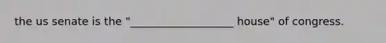 the us senate is the "___________________ house" of congress.