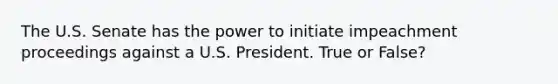 The U.S. Senate has the power to initiate impeachment proceedings against a U.S. President. True or False?