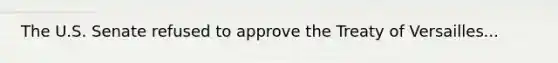 The U.S. Senate refused to approve the Treaty of Versailles...