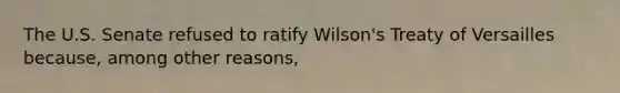 The U.S. Senate refused to ratify Wilson's Treaty of Versailles because, among other reasons,