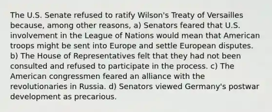 The U.S. Senate refused to ratify Wilson's Treaty of Versailles because, among other reasons, a) Senators feared that U.S. involvement in the League of Nations would mean that American troops might be sent into Europe and settle European disputes. b) The House of Representatives felt that they had not been consulted and refused to participate in the process. c) The American congressmen feared an alliance with the revolutionaries in Russia. d) Senators viewed Germany's postwar development as precarious.