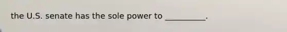 the U.S. senate has the sole power to __________.