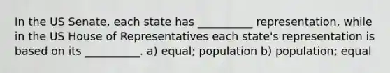 In the US Senate, each state has __________ representation, while in the US House of Representatives each state's representation is based on its __________. a) equal; population b) population; equal