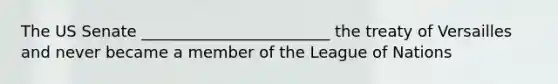 The US Senate ________________________ the treaty of Versailles and never became a member of the League of Nations