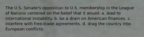 The U.S. Senate's opposition to U.S. membership in the League of Nations centered on the belief that it would: a. lead to international instability. b. be a drain on American finances. c. interfere with free-trade agreements. d. drag the country into European conflicts.