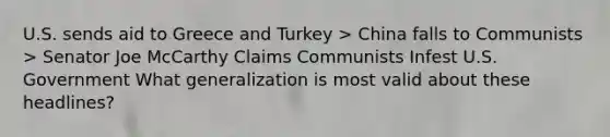 U.S. sends aid to Greece and Turkey > China falls to Communists > Senator Joe McCarthy Claims Communists Infest U.S. Government What generalization is most valid about these headlines?