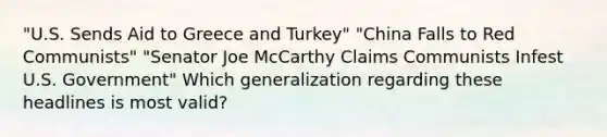 "U.S. Sends Aid to Greece and Turkey" "China Falls to Red Communists" "Senator Joe McCarthy Claims Communists Infest U.S. Government" Which generalization regarding these headlines is most valid?