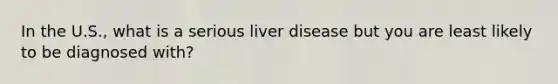 In the U.S., what is a serious liver disease but you are least likely to be diagnosed with?