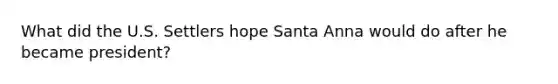 What did the U.S. Settlers hope Santa Anna would do after he became president?