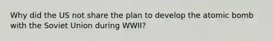 Why did the US not share the plan to develop the atomic bomb with the Soviet Union during WWII?