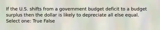 If the U.S. shifts from a government budget deficit to a budget surplus then the dollar is likely to depreciate all else equal. Select one: True False