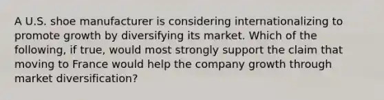 A U.S. shoe manufacturer is considering internationalizing to promote growth by diversifying its market. Which of the following, if true, would most strongly support the claim that moving to France would help the company growth through market diversification?