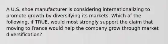 A U.S. shoe manufacturer is considering internationalizing to promote growth by diversifying its markets. Which of the following, if TRUE, would most strongly support the claim that moving to France would help the company grow through market diversification?