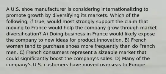 A U.S. shoe manufacturer is considering internationalizing to promote growth by diversifying its markets. Which of the following, if true, would most strongly support the claim that moving to France would help the company grow through market diversification? A) Doing business in France would likely expose the company to new ideas for product innovation. B) French women tend to purchase shoes more frequently than do French men. C) French consumers represent a sizeable market that could significantly boost the company's sales. D) Many of the company's U.S. customers have moved overseas to Europe.