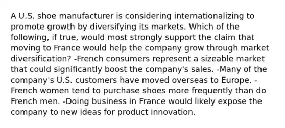 A U.S. shoe manufacturer is considering internationalizing to promote growth by diversifying its markets. Which of the following, if true, would most strongly support the claim that moving to France would help the company grow through market diversification? -French consumers represent a sizeable market that could significantly boost the company's sales. -Many of the company's U.S. customers have moved overseas to Europe. -French women tend to purchase shoes more frequently than do French men. -Doing business in France would likely expose the company to new ideas for product innovation.