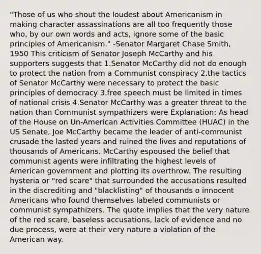 "Those of us who shout the loudest about Americanism in making character assassinations are all too frequently those who, by our own words and acts, ignore some of the basic principles of Americanism." -Senator Margaret Chase Smith, 1950 This criticism of Senator Joseph McCarthy and his supporters suggests that 1.Senator McCarthy did not do enough to protect the nation from a Communist conspiracy 2.the tactics of Senator McCarthy were necessary to protect the basic principles of democracy 3.free speech must be limited in times of national crisis 4.Senator McCarthy was a greater threat to the nation than Communist sympathizers were Explanation: As head of the House on Un-American Activities Committee (HUAC) in the US Senate, Joe McCarthy became the leader of anti-communist crusade the lasted years and ruined the lives and reputations of thousands of Americans. McCarthy espoused the belief that communist agents were infiltrating the highest levels of American government and plotting its overthrow. The resulting hysteria or "red scare" that surrounded the accusations resulted in the discrediting and "blacklisting" of thousands o innocent Americans who found themselves labeled communists or communist sympathizers. The quote implies that the very nature of the red scare, baseless accusations, lack of evidence and no due process, were at their very nature a violation of the American way.