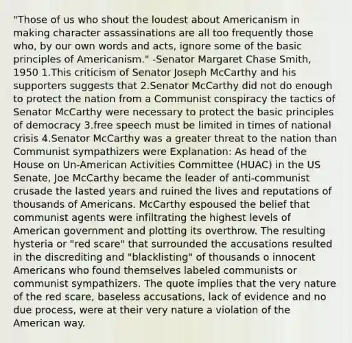 "Those of us who shout the loudest about Americanism in making character assassinations are all too frequently those who, by our own words and acts, ignore some of the basic principles of Americanism." -Senator Margaret Chase Smith, 1950 1.This criticism of Senator Joseph McCarthy and his supporters suggests that 2.Senator McCarthy did not do enough to protect the nation from a Communist conspiracy the tactics of Senator McCarthy were necessary to protect the basic principles of democracy 3.free speech must be limited in times of national crisis 4.Senator McCarthy was a greater threat to the nation than Communist sympathizers were Explanation: As head of the House on Un-American Activities Committee (HUAC) in the US Senate, Joe McCarthy became the leader of anti-communist crusade the lasted years and ruined the lives and reputations of thousands of Americans. McCarthy espoused the belief that communist agents were infiltrating the highest levels of American government and plotting its overthrow. The resulting hysteria or "red scare" that surrounded the accusations resulted in the discrediting and "blacklisting" of thousands o innocent Americans who found themselves labeled communists or communist sympathizers. The quote implies that the very nature of the red scare, baseless accusations, lack of evidence and no due process, were at their very nature a violation of the American way.