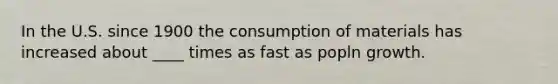 In the U.S. since 1900 the consumption of materials has increased about ____ times as fast as popln growth.