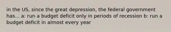 in the US, since the great depression, the federal government has... a: run a budget deficit only in periods of recession b: run a budget deficit in almost every year