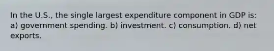 In the U.S., the single largest expenditure component in GDP is: a) government spending. b) investment. c) consumption. d) net exports.