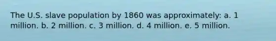 The U.S. slave population by 1860 was approximately: a. 1 million. b. 2 million. c. 3 million. d. 4 million. e. 5 million.