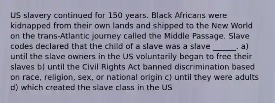 US slavery continued for 150 years. Black Africans were kidnapped from their own lands and shipped to the New World on the trans-Atlantic journey called the Middle Passage. Slave codes declared that the child of a slave was a slave ______. a) until the slave owners in the US voluntarily began to free their slaves b) until the Civil Rights Act banned discrimination based on race, religion, sex, or national origin c) until they were adults d) which created the slave class in the US