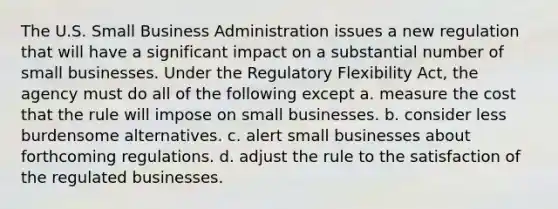 The U.S. Small Business Administration issues a new regulation that will have a significant impact on a substantial number of small businesses. Under the Regulatory Flexibility Act, the agency must do all of the following except a. measure the cost that the rule will impose on small businesses. b. consider less burdensome alternatives. c. alert small businesses about forthcoming regulations. d. adjust the rule to the satisfaction of the regulated businesses.