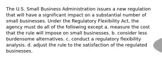 The U.S. Small Business Administration issues a new regulation that will have a significant impact on a substantial number of small businesses. Under the Regulatory Flexibility Act, the agency must do all of the following except a. measure the cost that the rule will impose on small businesses. b. consider less burdensome alternatives. c. conduct a regulatory flexibility analysis. d. adjust the rule to the satisfaction of the regulated businesses.