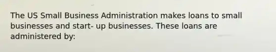 The US Small Business Administration makes loans to small businesses and start- up businesses. These loans are administered by: