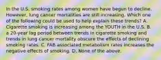 In the U.S. smoking rates among women have begun to decline. However, lung cancer mortalities are still increasing. Which one of the following could be used to help explain these trends? A. Cigarette smoking is increasing among the YOUTH in the U.S. B. a 20-year lag period between trends in cigarette smoking and trends in lung cancer mortality obscure the effects of declining smoking rates. C. FAB associated metabolism rates increases the negative effects of smoking. D. None of the above.