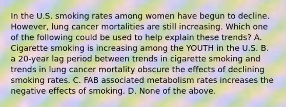 In the U.S. smoking rates among women have begun to decline. However, lung cancer mortalities are still increasing. Which one of the following could be used to help explain these trends? A. Cigarette smoking is increasing among the YOUTH in the U.S. B. a 20-year lag period between trends in cigarette smoking and trends in lung cancer mortality obscure the effects of declining smoking rates. C. FAB associated metabolism rates increases the negative effects of smoking. D. None of the above.