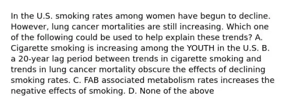 In the U.S. smoking rates among women have begun to decline. However, lung cancer mortalities are still increasing. Which one of the following could be used to help explain these trends? A. Cigarette smoking is increasing among the YOUTH in the U.S. B. a 20-year lag period between trends in cigarette smoking and trends in lung cancer mortality obscure the effects of declining smoking rates. C. FAB associated metabolism rates increases the negative effects of smoking. D. None of the above