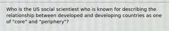 Who is the US social scientiest who is known for describing the relationship between developed and developing countries as one of "core" and "periphery"?