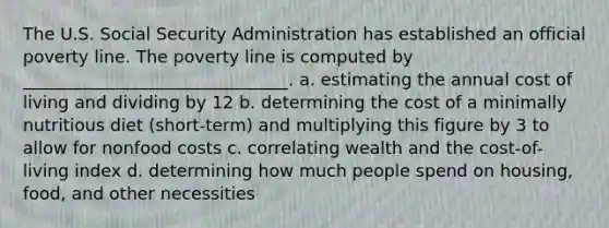 The U.S. Social Security Administration has established an official poverty line. The poverty line is computed by _______________________________. a. estimating the annual cost of living and dividing by 12 b. determining the cost of a minimally nutritious diet (short-term) and multiplying this figure by 3 to allow for nonfood costs c. correlating wealth and the cost-of-living index d. determining how much people spend on housing, food, and other necessities