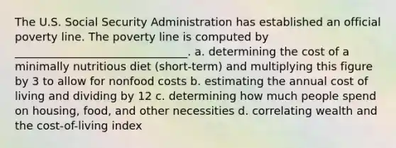 The U.S. Social Security Administration has established an official poverty line. The poverty line is computed by _______________________________. a. determining the cost of a minimally nutritious diet (short-term) and multiplying this figure by 3 to allow for nonfood costs b. estimating the annual cost of living and dividing by 12 c. determining how much people spend on housing, food, and other necessities d. correlating wealth and the cost-of-living index