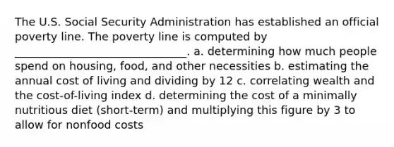 The U.S. Social Security Administration has established an official poverty line. The poverty line is computed by _______________________________. a. determining how much people spend on housing, food, and other necessities b. estimating the annual cost of living and dividing by 12 c. correlating wealth and the cost-of-living index d. determining the cost of a minimally nutritious diet (short-term) and multiplying this figure by 3 to allow for nonfood costs