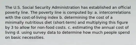 The U.S. Social Security Administration has established an official poverty line. The poverty line is computed by: a. intercorrelations with the cost-of-living index b. determining the cost of a minimally nutritious diet (short-term) and multiplying this figure by 3 to allow for non-food costs. c. estimating the annual cost of living d. using survey data to determine how much people spend on basic necessities.