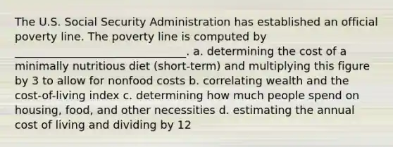 The U.S. Social Security Administration has established an official poverty line. The poverty line is computed by _______________________________. a. determining the cost of a minimally nutritious diet (short-term) and multiplying this figure by 3 to allow for nonfood costs b. correlating wealth and the cost-of-living index c. determining how much people spend on housing, food, and other necessities d. estimating the annual cost of living and dividing by 12