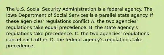 The U.S. Social Security Administration is a federal agency. The Iowa Department of Social Services is a parallel state agency. If these agen-cies' regulations conflict A. the two agencies' regulations take equal precedence. B. the state agency's regulations take precedence. C. the two agencies' regulations cancel each other. D. the federal agency's regulations take precedence.