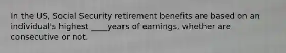 In the US, Social Security retirement benefits are based on an individual's highest ____years of earnings, whether are consecutive or not.