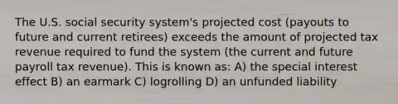 The U.S. social security system's projected cost (payouts to future and current retirees) exceeds the amount of projected tax revenue required to fund the system (the current and future payroll tax revenue). This is known as: A) the special interest effect B) an earmark C) logrolling D) an unfunded liability