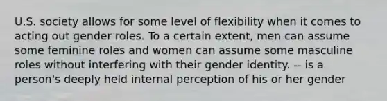 U.S. society allows for some level of flexibility when it comes to acting out gender roles. To a certain extent, men can assume some feminine roles and women can assume some masculine roles without interfering with their gender identity. -- is a person's deeply held internal perception of his or her gender