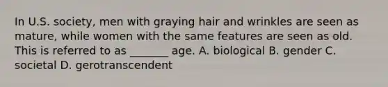 In U.S. society, men with graying hair and wrinkles are seen as mature, while women with the same features are seen as old. This is referred to as _______ age. A. biological B. gender C. societal D. gerotranscendent