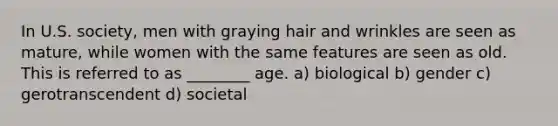 In U.S. society, men with graying hair and wrinkles are seen as mature, while women with the same features are seen as old. This is referred to as ________ age. a) biological b) gender c) gerotranscendent d) societal