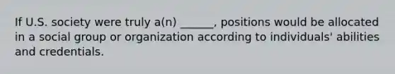 If U.S. society were truly a(n) ______, positions would be allocated in a social group or organization according to individuals' abilities and credentials.