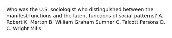 Who was the U.S. sociologist who distinguished between the manifest functions and the latent functions of social patterns? A. Robert K. Merton B. William Graham Sumner C. Talcott Parsons D. C. Wright Mills