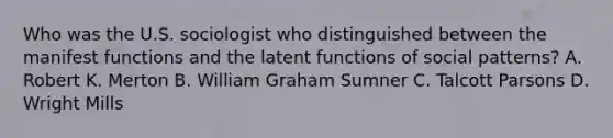 Who was the U.S. sociologist who distinguished between the manifest functions and the latent functions of social patterns? A. Robert K. Merton B. William Graham Sumner C. Talcott Parsons D. Wright Mills